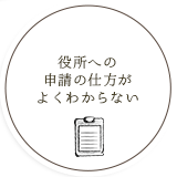 役所への 申請の仕方が よくわからない