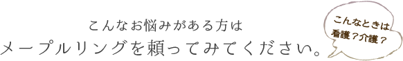 こんなお悩みがある方は メープルリングに頼ってみてください。