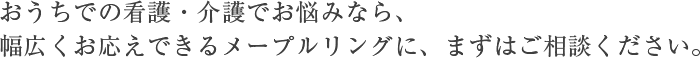 おうちでの看護・介護でお悩みなら、 幅広くお応えできるメープルリングに、まずはご相談ください。