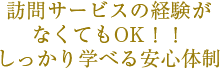 訪問サービスの経験が なくてもOK！！ しっかり学べる安心体制