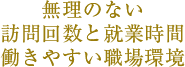 無理のない 訪問回数と就業時間 働きやすい職場環境