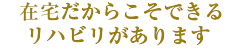 在宅だからこそできるリハビリがあります